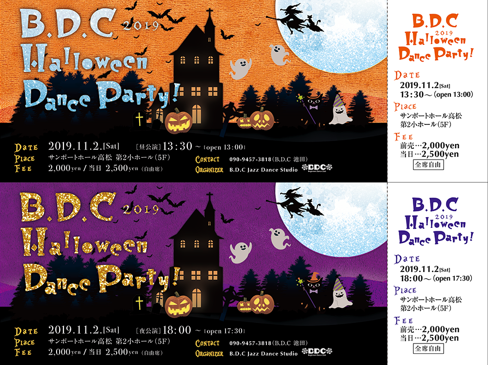 B.D.C
Halloween
Dance Party
t
19
DaTE 2019.11.2.[Sat] [13:30 lopen 13:00
PLACE
サンポートホール高松 第2小ホール (5F)
FEE 2,000 yen / H 2,500 yen (*)
B.D.C 2019
Halloween
Dalee Party!==
t
C
יוי
CONTACT 090-9457-3818 (B.D.C
ORGANIZER B.D.C Jazz Dance Studio
BIO
<
#
4
DATE 2019.11.2.[Sat] [18:00 open 17:301
PLACE
サンポートホール高松 第2小ホール (5F)
ii
11:
*****
)
DDC#
CONTACT 090-9457-3818 (B.D.CH)
IZER B.D.C Jazz Dance Studio DDC#
B.D.C
Halloween
2019
Dance Party!
DATE
2019.11.2[Sat
13:30~(open 13:00)
PLACE
サンポートホール高松
第2小ホール (5F)
FEE
ili-t…2,000yen
H-2,500yen
全席自由
B.D.C
2019
Halloween
Dance Party!
DATE
2019.11.2(Sat)
18:00 (open 17:30)
PIACE
サンポートホール高松
第2小ホール (5F)
FEE
lâm t…2,000yen
H-2,500yen
|全席自由 |