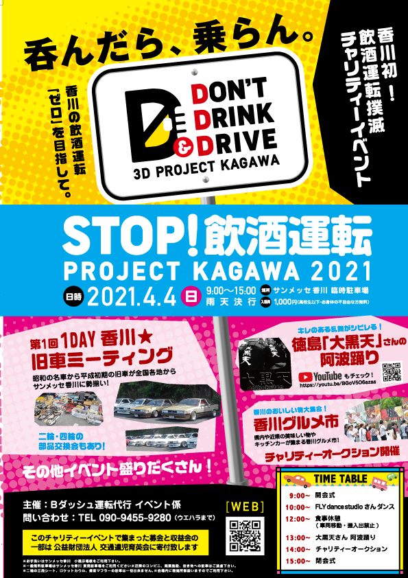 呑んだら、乗らん。
「「ゼロ」を目指して。
香川の飲酒運転
DON'T
E DRINK
DRIVE
昭和の名車から
サンメッセ香川に細い!
D
第1回 1DAY 香川 ★
旧車ミーティング
A
3D PROJECT KAGAWA
STOP!飲酒運転
PROJECT KAGAWA 2021
2021.4.4 B
の旧車が全国各地から
VORE CHIL
二輪･四輪の
部品交換会もあり!
その他イベント盛りだくさん!
EX
主催:Bダッシュ運転代行 イベント係
問い合わせ TEL 090-9455-9280 ウエハラまで)
このチャリティーイベントで集まった募金と収益金の
一部は公益財団法人 交通遺児育英会に寄付致します
9:00~15:00 サンメッセ香川 駐車場
1,000.com
775- CARTE
ラ飲香
酒川
運初
チャリティーイベント
WEB
回回
- C
キレのシビレる!
徳島 「大黒天」 さん
u
のおいしい
香川グルメ市
阿波踊り 1950
YouTube もチェック! 2
http://youtu.be/V
キッチンカーが
チャリティーオークション開催
TIME TABLE
9:00-
10:00~ FLY dance studio さんダンス
12:00-
入禁止)
13:00~ 大天さん
14:00~ チャリティーオークション
15:00-