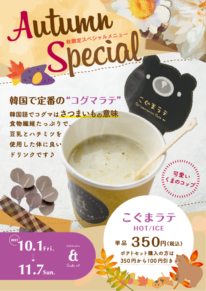 「POP×カフェ エト」：デザインサンプル（コピーマック） | Autumn
秋限定スペシャルメニュー
Special
韓国で定番の“コグマラテ”
韓国語でコグマはさつまいもの意味
食物繊維たっぷりで､
豆乳とハチミツを
使用した体に良い
ドリンクです♪
2021
10.1 Fri.
11.7sun.
&
Cafe et
Collion Cate
可愛い
くまのコップミ
こぐまラテ
HOT/ICE
単品 350円(税
ポテトセット購入の方は
350円から100円引き
